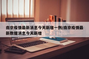 南京疫情最新消息今天新增一例/南京疫情最新数据消息今天新增