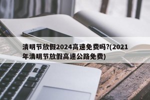 清明节放假2024高速免费吗?(2021年清明节放假高速公路免费)