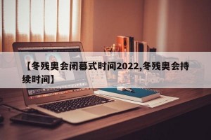 【冬残奥会闭幕式时间2022,冬残奥会持续时间】