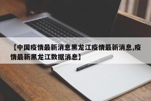 【中国疫情最新消息黑龙江疫情最新消息,疫情最新黑龙江数据消息】