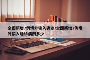 全国新增7例境外输入确诊/全国新增7例境外输入确诊病例多少