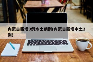 内蒙古新增9例本土病例(内蒙古新增本土2例)
