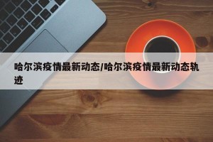 哈尔滨疫情最新动态/哈尔滨疫情最新动态轨迹