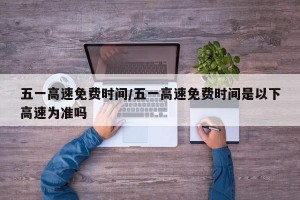 五一高速免费时间/五一高速免费时间是以下高速为准吗