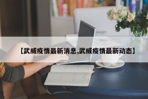 【武威疫情最新消息,武威疫情最新动态】