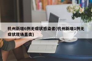 杭州新增6例无症状感染者(杭州新增1例无症状现场直击)