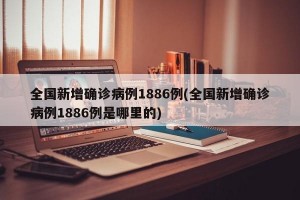 全国新增确诊病例1886例(全国新增确诊病例1886例是哪里的)