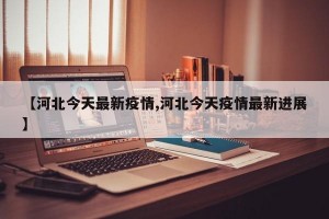 【河北今天最新疫情,河北今天疫情最新进展】