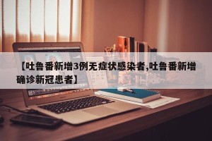 【吐鲁番新增3例无症状感染者,吐鲁番新增确诊新冠患者】