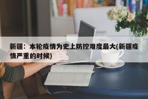 新疆：本轮疫情为史上防控难度最大(新疆疫情严重的时候)
