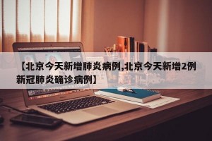 【北京今天新增肺炎病例,北京今天新增2例新冠肺炎确诊病例】