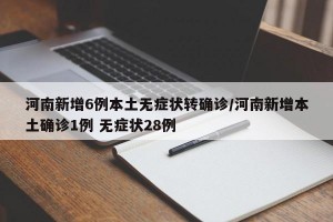 河南新增6例本土无症状转确诊/河南新增本土确诊1例 无症状28例