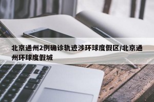 北京通州2例确诊轨迹涉环球度假区/北京通州环球度假城