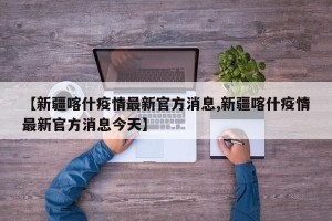 【新疆喀什疫情最新官方消息,新疆喀什疫情最新官方消息今天】