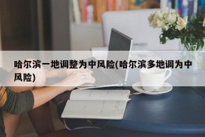 哈尔滨一地调整为中风险(哈尔滨多地调为中风险)