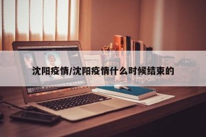 沈阳疫情/沈阳疫情什么时候结束的