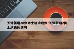 天津新增28例本土确诊病例/天津新增2例本地确诊病例