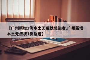 【广州新增1例本土无症状感染者,广州新增本土无症状1例轨迹】