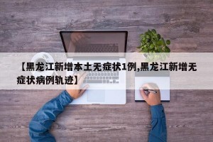 【黑龙江新增本土无症状1例,黑龙江新增无症状病例轨迹】