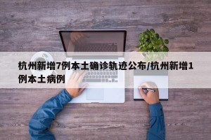 杭州新增7例本土确诊轨迹公布/杭州新增1例本土病例