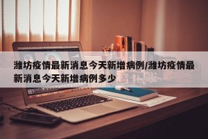 潍坊疫情最新消息今天新增病例/潍坊疫情最新消息今天新增病例多少