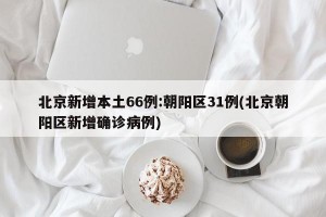 北京新增本土66例:朝阳区31例(北京朝阳区新增确诊病例)