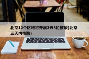 北京12个区域将开展3天3轮核酸(北京 三天内核酸)