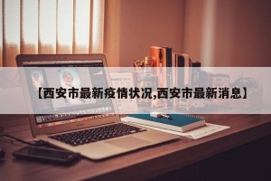 【西安市最新疫情状况,西安市最新消息】