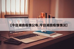 【今日湖南疫情公布,今日湖南疫情情况】