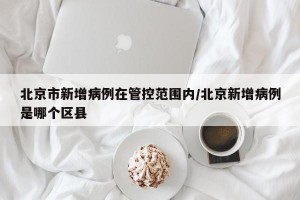 北京市新增病例在管控范围内/北京新增病例是哪个区县
