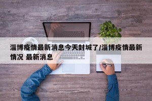淄博疫情最新消息今天封城了/淄博疫情最新情况 最新消息