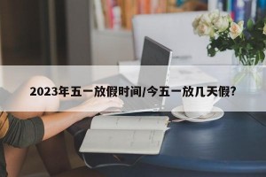 2023年五一放假时间/今五一放几天假?