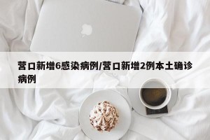 营口新增6感染病例/营口新增2例本土确诊病例