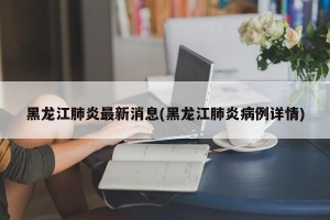 黑龙江肺炎最新消息(黑龙江肺炎病例详情)