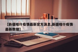【新疆喀什疫情最新官方消息,新疆喀什疫情最新数据】