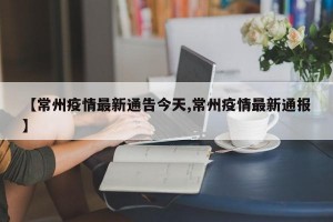【常州疫情最新通告今天,常州疫情最新通报】