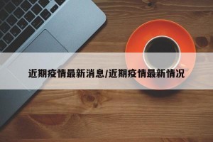 近期疫情最新消息/近期疫情最新情况