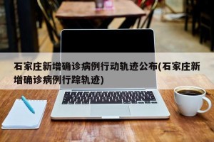 石家庄新增确诊病例行动轨迹公布(石家庄新增确诊病例行踪轨迹)