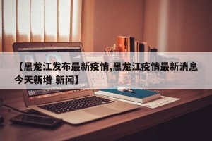 【黑龙江发布最新疫情,黑龙江疫情最新消息今天新增 新闻】