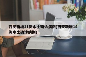 西安新增11例本土确诊病例(西安新增14例本土确诊病例)