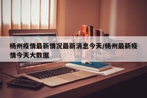 杨州疫情最新情况最新消息今天/杨州最新疫情今天大数据