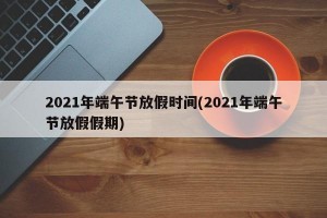 2021年端午节放假时间(2021年端午节放假假期)