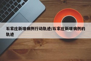 石家庄新增病例行动轨迹/石家庄新增病例的轨迹