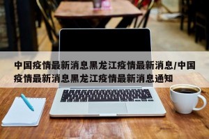 中国疫情最新消息黑龙江疫情最新消息/中国疫情最新消息黑龙江疫情最新消息通知