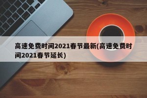 高速免费时间2021春节最新(高速免费时间2021春节延长)