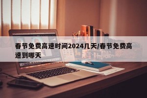 春节免费高速时间2024几天/春节免费高速到哪天