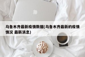 乌鲁木齐最新疫情数据(乌鲁木齐最新的疫情情况 最新消息)