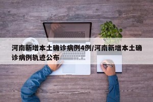 河南新增本土确诊病例4例/河南新增本土确诊病例轨迹公布