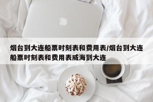 烟台到大连船票时刻表和费用表/烟台到大连船票时刻表和费用表威海到大连