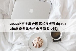 2022北京冬奥会闭幕式几点开始(2022年北京冬奥会纪念币值多少钱)